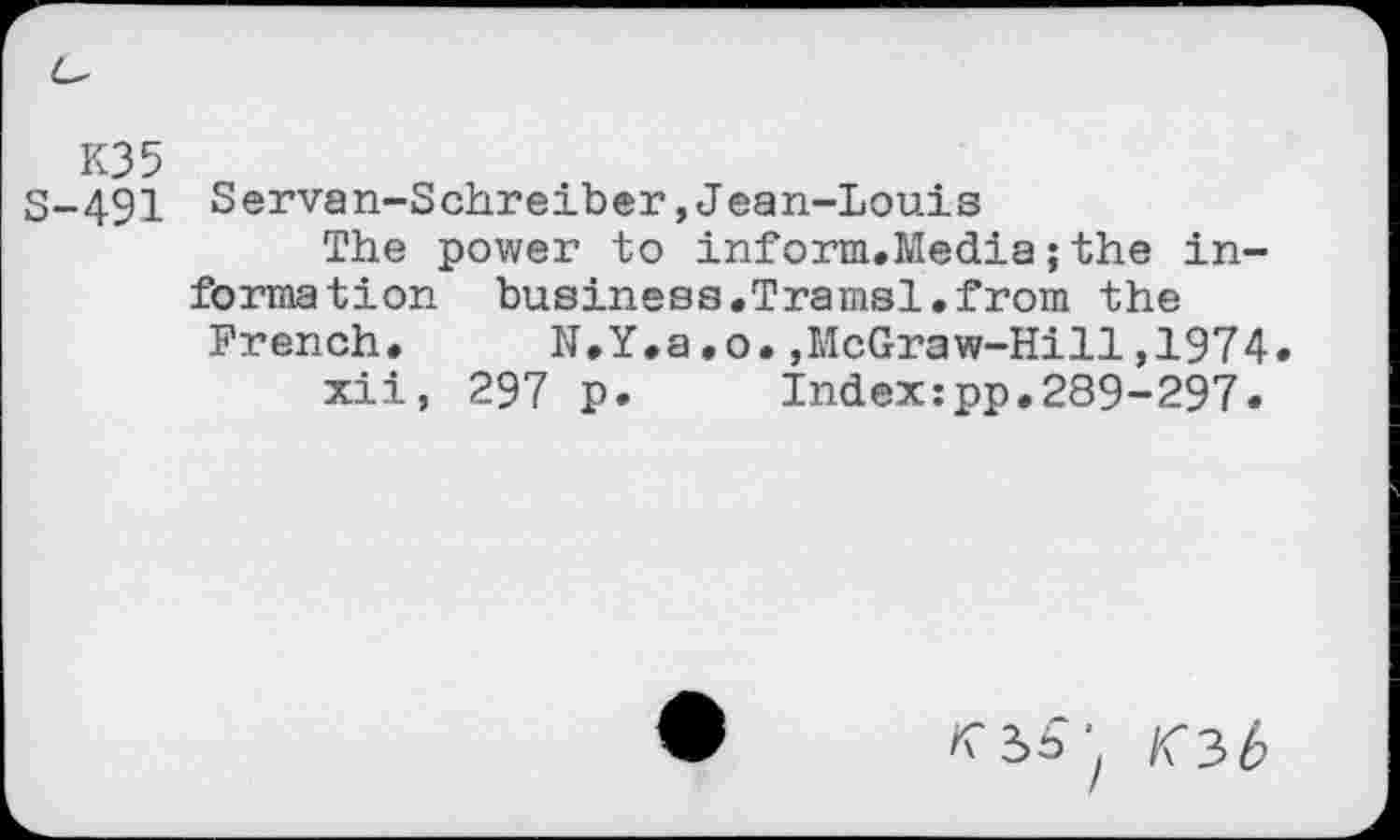 ﻿K35
3-491 Servan-Schreiber,Jean-Louis
The power to inform.Media; the information business.Tramsl.from the
French. N.Y.a.o.,McGraw-Hill,1974.
xii, 297 p.	Index:pp.289-297.
«■2»=^ K3b